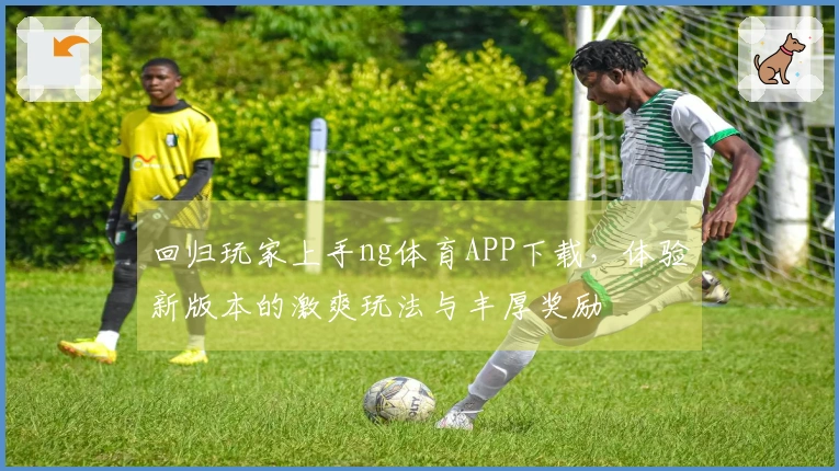 回归玩家上手ng体育APP下载，体验新版本的激爽玩法与丰厚奖励