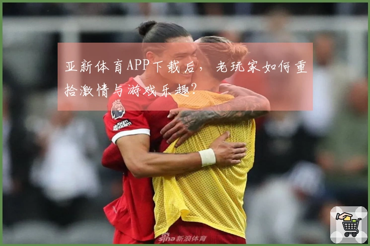 亚新体育APP下载后，老玩家如何重拾激情与游戏乐趣？
