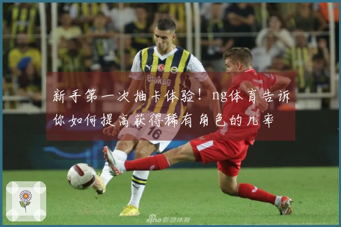 新手第一次抽卡体验！ng体育告诉你如何提高获得稀有角色的几率