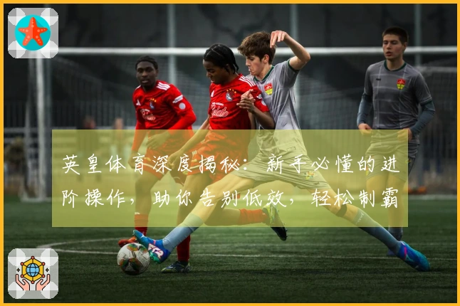 英皇体育深度揭秘：新手必懂的进阶操作，助你告别低效，轻松制霸赛场