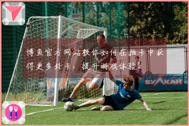 博鱼官方网站教你如何在抽卡中获得更多好卡，提升游戏体验！