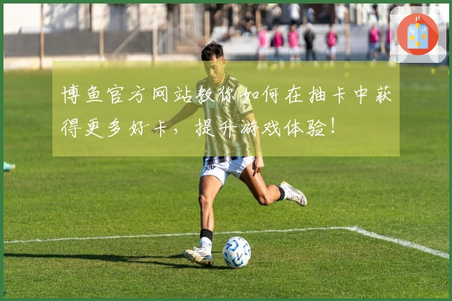 博鱼官方网站教你如何在抽卡中获得更多好卡，提升游戏体验！