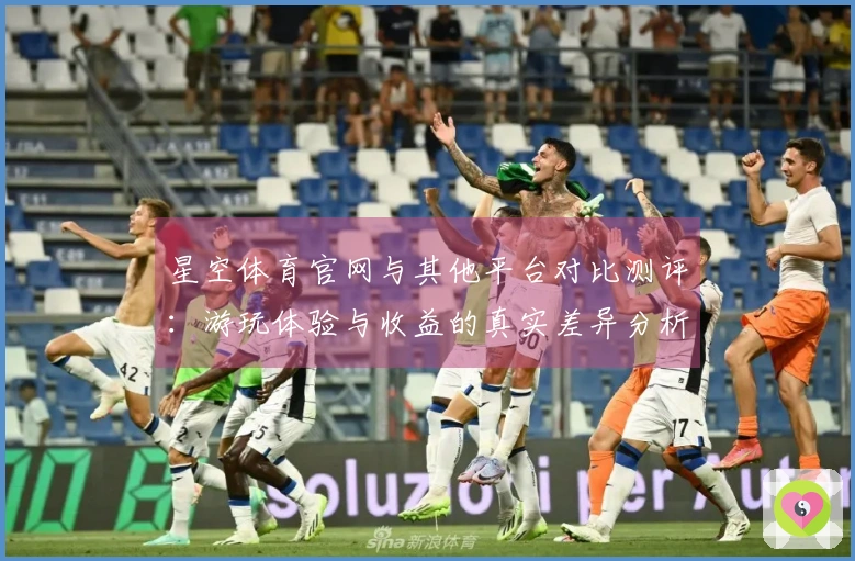 星空体育官网与其他平台对比测评：游玩体验与收益的真实差异分析