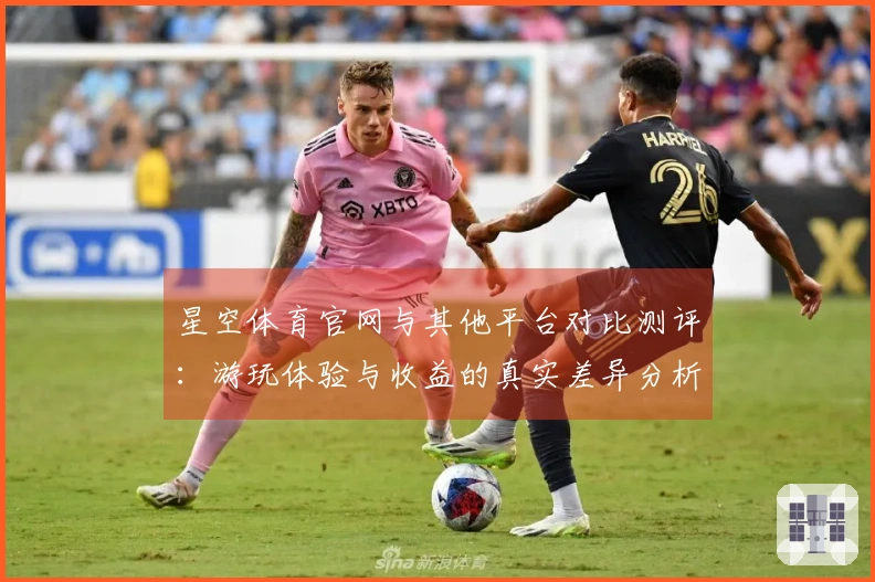 星空体育官网与其他平台对比测评：游玩体验与收益的真实差异分析